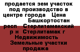 продается зем.участок под производство в центре города › Цена ­ 6 000 000 - Башкортостан респ., Стерлитамакский р-н, Стерлитамак г. Недвижимость » Земельные участки продажа   